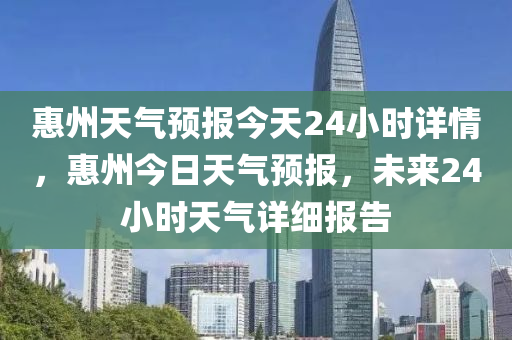 惠州天气预报今天24小时详情，惠州今日天气预报，未来24小时天气详细报告