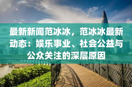 最新新聞范冰冰，范冰冰最新動態(tài)：娛樂事業(yè)、社會公益與公眾關(guān)注的深層原因