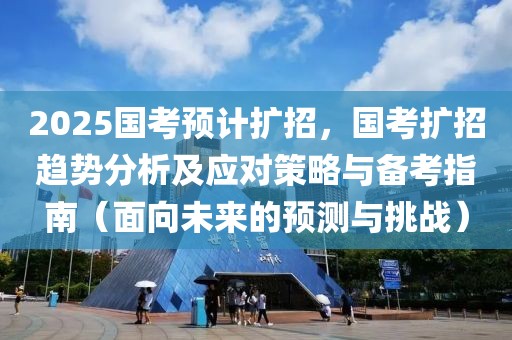 2025國考預(yù)計(jì)擴(kuò)招，國考擴(kuò)招趨勢分析及應(yīng)對策略與備考指南（面向未來的預(yù)測與挑戰(zhàn)）