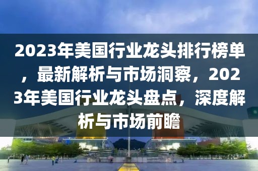 2023年美國(guó)行業(yè)龍頭排行榜單，最新解析與市場(chǎng)洞察，2023年美國(guó)行業(yè)龍頭盤(pán)點(diǎn)，深度解析與市場(chǎng)前瞻