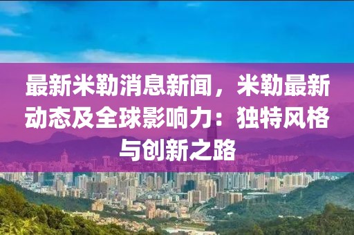 最新米勒消息新聞，米勒最新動(dòng)態(tài)及全球影響力：獨(dú)特風(fēng)格與創(chuàng)新之路