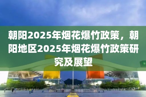 朝陽(yáng)2025年煙花爆竹政策，朝陽(yáng)地區(qū)2025年煙花爆竹政策研究及展望