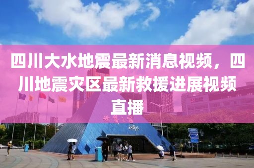 四川大水地震最新消息視頻，四川地震災(zāi)區(qū)最新救援進(jìn)展視頻直播