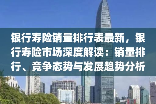 銀行壽險銷量排行表最新，銀行壽險市場深度解讀：銷量排行、競爭態(tài)勢與發(fā)展趨勢分析