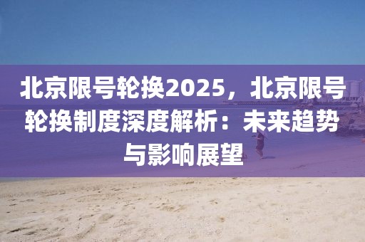 北京限號輪換2025，北京限號輪換制度深度解析：未來趨勢與影響展望