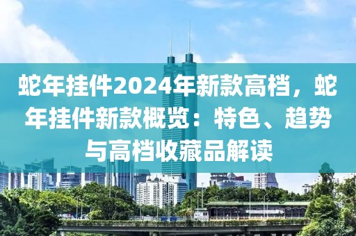 蛇年掛件2024年新款高檔，蛇年掛件新款概覽：特色、趨勢(shì)與高檔收藏品解讀