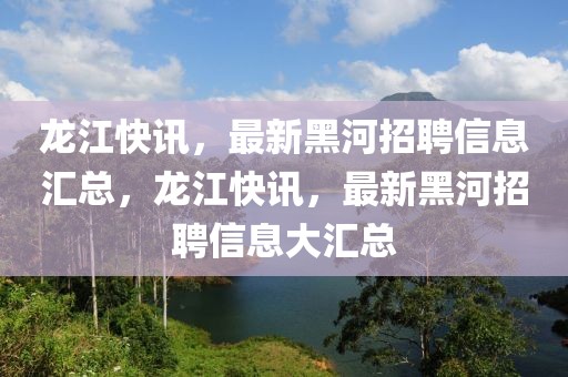 龍江快訊，最新黑河招聘信息匯總，龍江快訊，最新黑河招聘信息大匯總