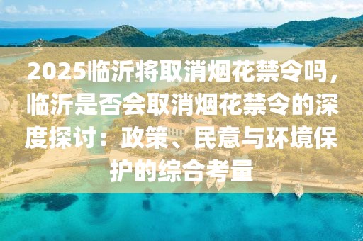 2025臨沂將取消煙花禁令嗎，臨沂是否會取消煙花禁令的深度探討：政策、民意與環(huán)境保護的綜合考量