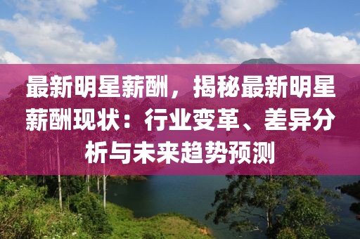 最新明星薪酬，揭秘最新明星薪酬現(xiàn)狀：行業(yè)變革、差異分析與未來(lái)趨勢(shì)預(yù)測(cè)