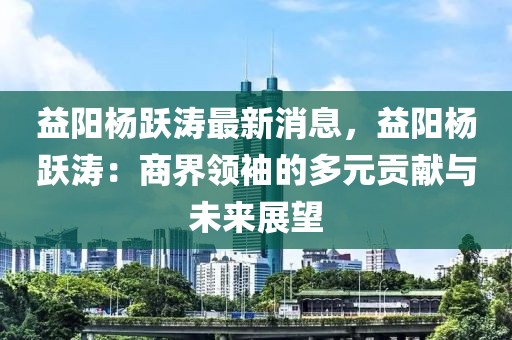 益陽楊躍濤最新消息，益陽楊躍濤：商界領(lǐng)袖的多元貢獻(xiàn)與未來展望