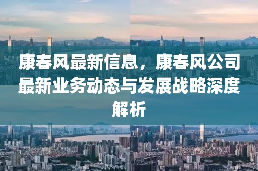 康春風(fēng)最新信息，康春風(fēng)公司最新業(yè)務(wù)動態(tài)與發(fā)展戰(zhàn)略深度解析