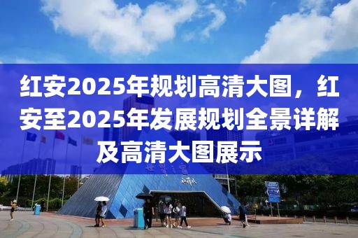 紅安2025年規(guī)劃高清大圖，紅安至2025年發(fā)展規(guī)劃全景詳解及高清大圖展示