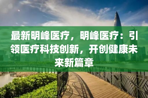 最新明峰醫(yī)療，明峰醫(yī)療：引領(lǐng)醫(yī)療科技創(chuàng)新，開(kāi)創(chuàng)健康未來(lái)新篇章