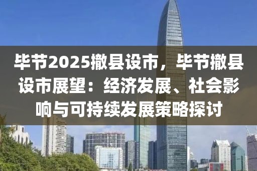 畢節(jié)2025撤縣設(shè)市，畢節(jié)撤縣設(shè)市展望：經(jīng)濟(jì)發(fā)展、社會影響與可持續(xù)發(fā)展策略探討