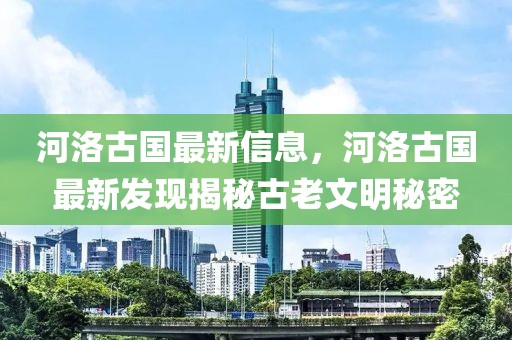 河洛古國(guó)最新信息，河洛古國(guó)最新發(fā)現(xiàn)揭秘古老文明秘密