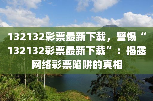 132132彩票最新下載，警惕“132132彩票最新下載”：揭露網(wǎng)絡(luò)彩票陷阱的真相