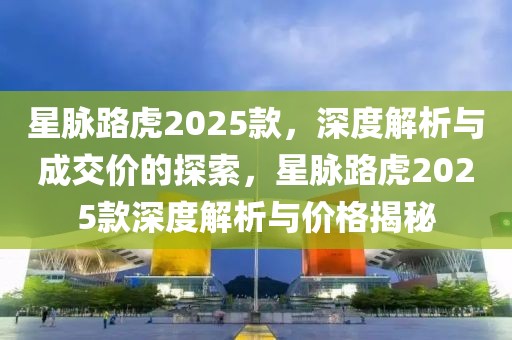 星脈路虎2025款，深度解析與成交價的探索，星脈路虎2025款深度解析與價格揭秘