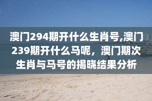 澳門294期開什么生肖號,澳門239期開什么馬呢，澳門期次生肖與馬號的揭曉結(jié)果分析