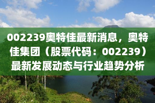 002239奧特佳最新消息，奧特佳集團(tuán)（股票代碼：002239）最新發(fā)展動態(tài)與行業(yè)趨勢分析