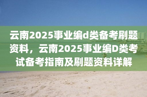 云南2025事業(yè)編d類備考刷題資料，云南2025事業(yè)編D類考試備考指南及刷題資料詳解