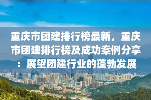 重慶市團建排行榜最新，重慶市團建排行榜及成功案例分享：展望團建行業(yè)的蓬勃發(fā)展