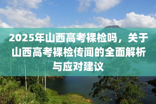 2025年山西高考裸檢嗎，關(guān)于山西高考裸檢傳聞的全面解析與應(yīng)對(duì)建議