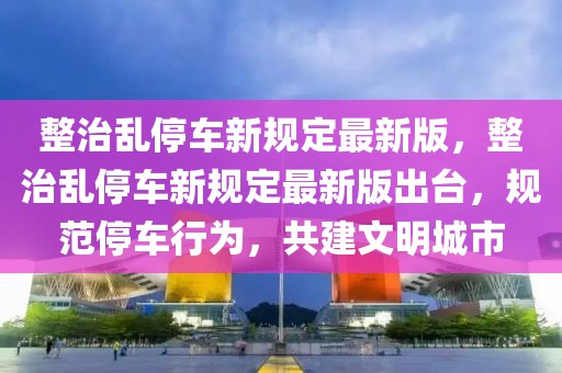 整治亂停車新規(guī)定最新版，整治亂停車新規(guī)定最新版出臺，規(guī)范停車行為，共建文明城市