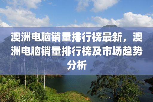 澳洲電腦銷量排行榜最新，澳洲電腦銷量排行榜及市場趨勢分析