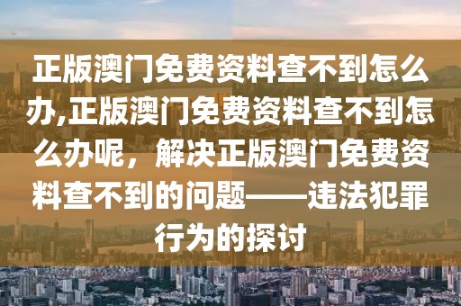 正版澳門免費(fèi)資料查不到怎么辦,正版澳門免費(fèi)資料查不到怎么辦呢，解決正版澳門免費(fèi)資料查不到的問題——違法犯罪行為的探討