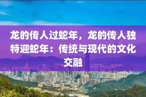 龍的傳人過蛇年，龍的傳人獨特迎蛇年：傳統(tǒng)與現(xiàn)代的文化交融