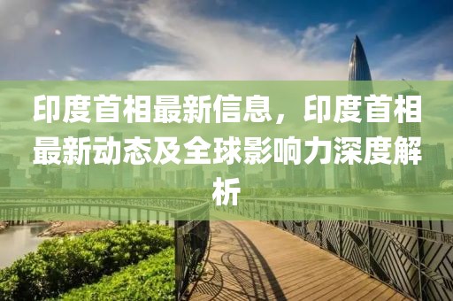 印度首相最新信息，印度首相最新動態(tài)及全球影響力深度解析