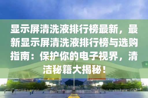 顯示屏清洗液排行榜最新，最新顯示屏清洗液排行榜與選購指南：保護(hù)你的電子視界，清潔秘籍大揭秘！