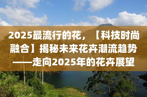 2025最流行的花，【科技時(shí)尚融合】揭秘未來(lái)花卉潮流趨勢(shì)——走向2025年的花卉展望