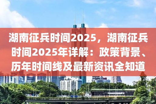 湖南征兵時(shí)間2025，湖南征兵時(shí)間2025年詳解：政策背景、歷年時(shí)間線及最新資訊全知道