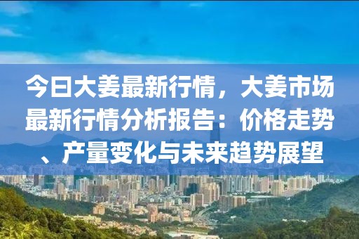 今曰大姜最新行情，大姜市場最新行情分析報告：價格走勢、產量變化與未來趨勢展望