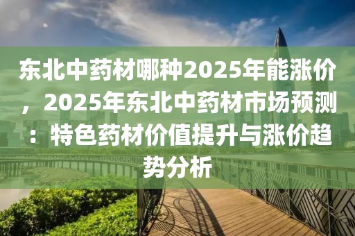 東北中藥材哪種2025年能漲價(jià)，2025年?yáng)|北中藥材市場(chǎng)預(yù)測(cè)：特色藥材價(jià)值提升與漲價(jià)趨勢(shì)分析