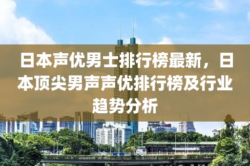 日本聲優(yōu)男士排行榜最新，日本頂尖男聲聲優(yōu)排行榜及行業(yè)趨勢(shì)分析