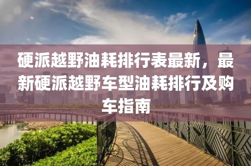 硬派越野油耗排行表最新，最新硬派越野車型油耗排行及購車指南