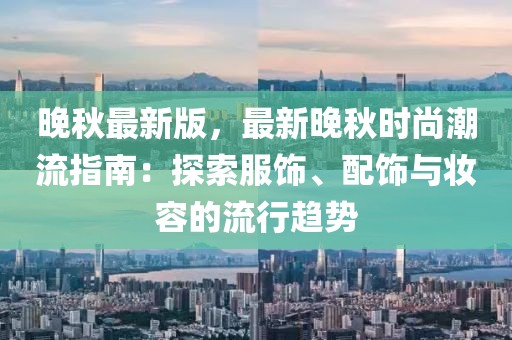 晚秋最新版，最新晚秋時(shí)尚潮流指南：探索服飾、配飾與妝容的流行趨勢