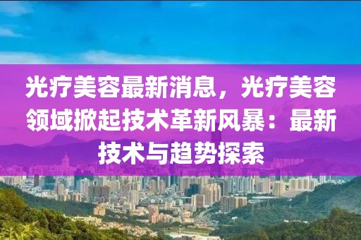 光療美容最新消息，光療美容領(lǐng)域掀起技術(shù)革新風(fēng)暴：最新技術(shù)與趨勢(shì)探索