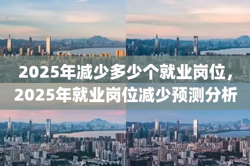 2025年減少多少個就業(yè)崗位，2025年就業(yè)崗位減少預(yù)測分析