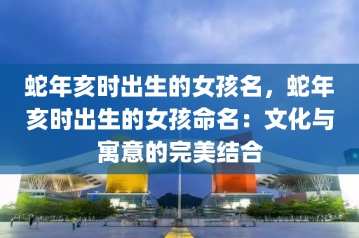 蛇年亥時(shí)出生的女孩名，蛇年亥時(shí)出生的女孩命名：文化與寓意的完美結(jié)合