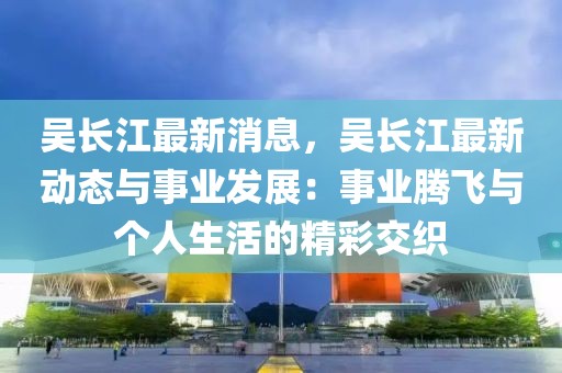 吳長江最新消息，吳長江最新動態(tài)與事業(yè)發(fā)展：事業(yè)騰飛與個人生活的精彩交織