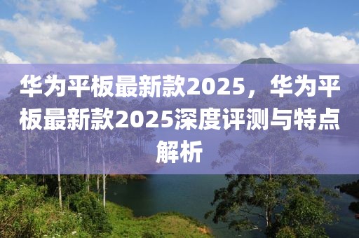 華為平板最新款2025，華為平板最新款2025深度評(píng)測(cè)與特點(diǎn)解析