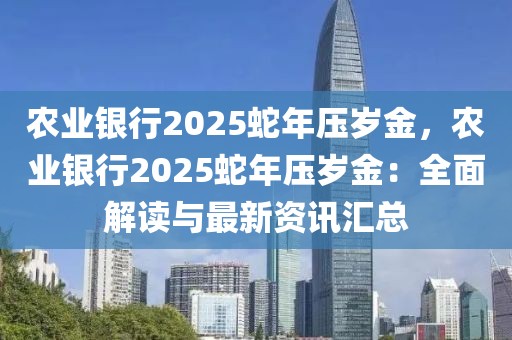 農(nóng)業(yè)銀行2025蛇年壓歲金，農(nóng)業(yè)銀行2025蛇年壓歲金：全面解讀與最新資訊匯總