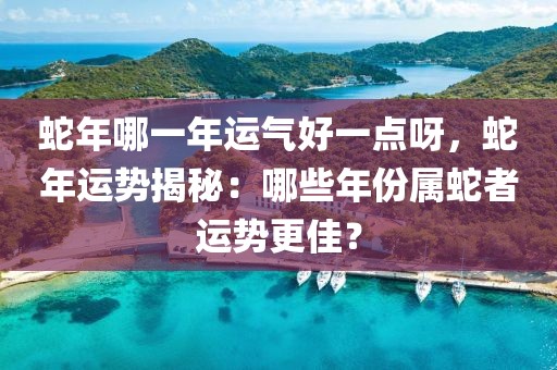 蛇年哪一年運氣好一點呀，蛇年運勢揭秘：哪些年份屬蛇者運勢更佳？