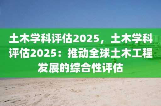 土木學(xué)科評(píng)估2025，土木學(xué)科評(píng)估2025：推動(dòng)全球土木工程發(fā)展的綜合性評(píng)估