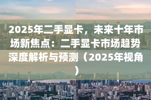 2025年二手顯卡，未來十年市場新焦點：二手顯卡市場趨勢深度解析與預(yù)測（2025年視角）