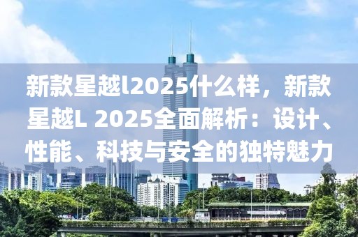 新款星越l2025什么樣，新款星越L 2025全面解析：設(shè)計、性能、科技與安全的獨特魅力