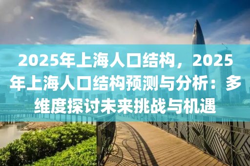 2025年上海人口結(jié)構(gòu)，2025年上海人口結(jié)構(gòu)預(yù)測(cè)與分析：多維度探討未來挑戰(zhàn)與機(jī)遇